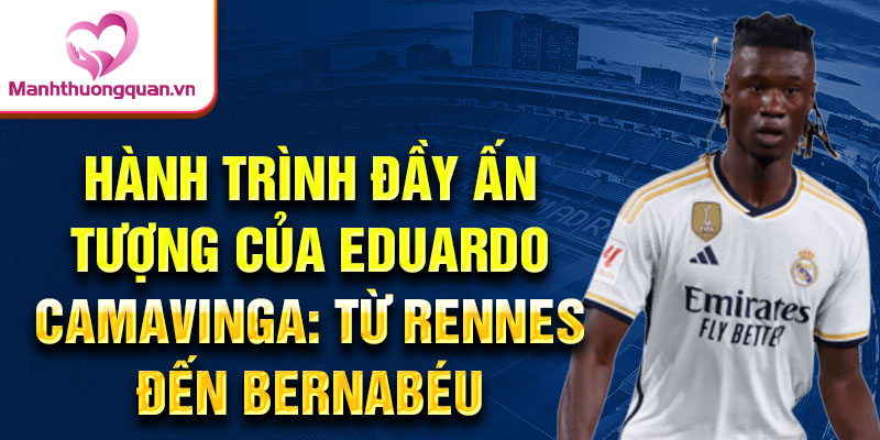 Hành trình đầy ấn tượng của eduardo camavinga: từ rennes đến bernabéu