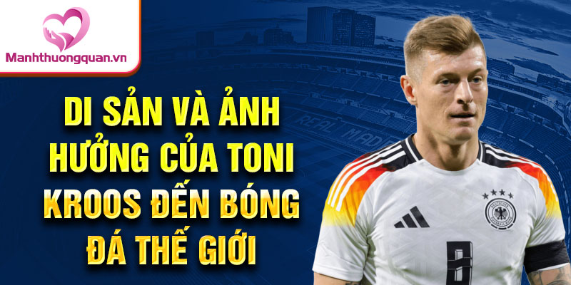 Di sản và ảnh hưởng của Toni Kroos đến bóng đá thế giới