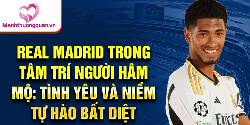 Real Madrid trong tâm trí người hâm mộ: Tình yêu và niềm tự hào bất diệt