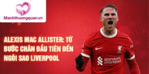 Alexis mac allister: từ bước chân đầu tiên đến ngôi sao liverpool